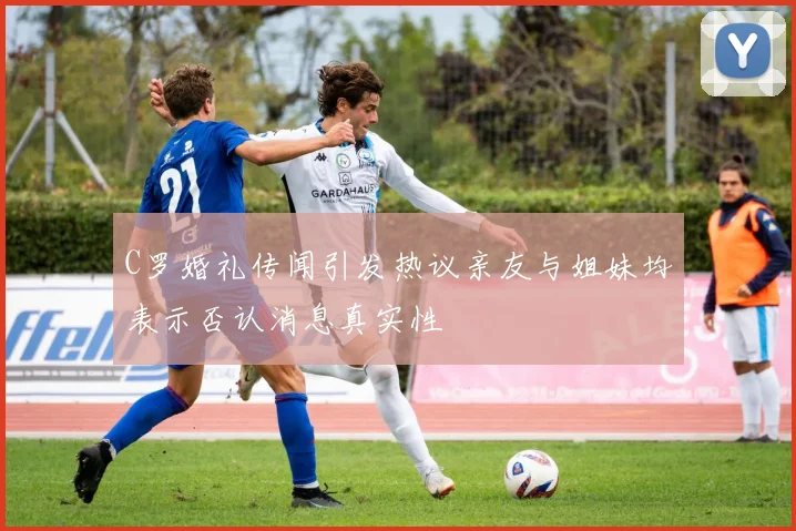 C罗婚礼传闻引发热议亲友与姐妹均表示否认消息真实性