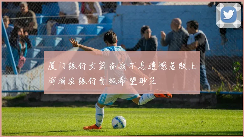 厦门银行女篮奋战不息遗憾落败上海浦发银行晋级希望渺茫