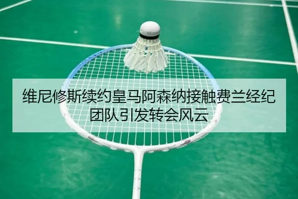 维尼修斯续约皇马阿森纳接触费兰经纪团队引发转会风云
