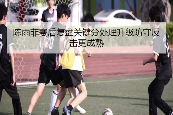 陈雨菲赛后复盘关键分处理升级防守反击更成熟